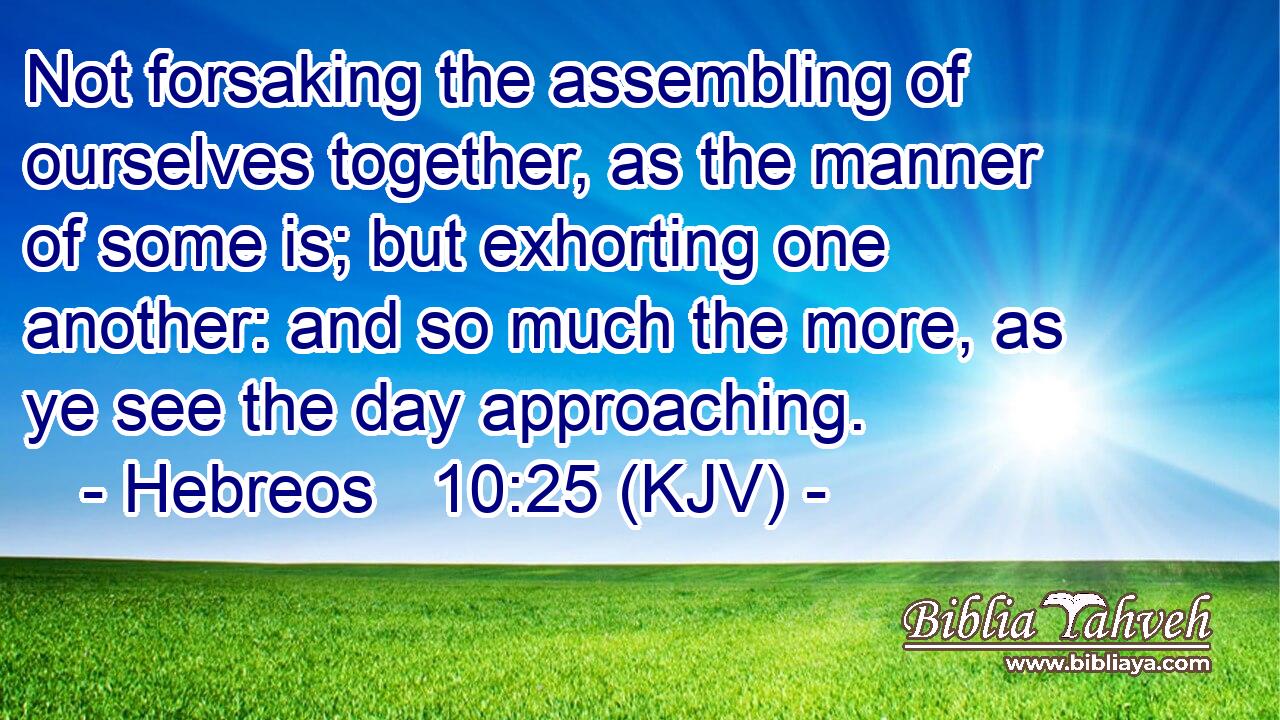 Not forsaking the assembling of ourselves together, as the manner of some is; but exhorting one another: and so much the more, as ye see the day approaching.