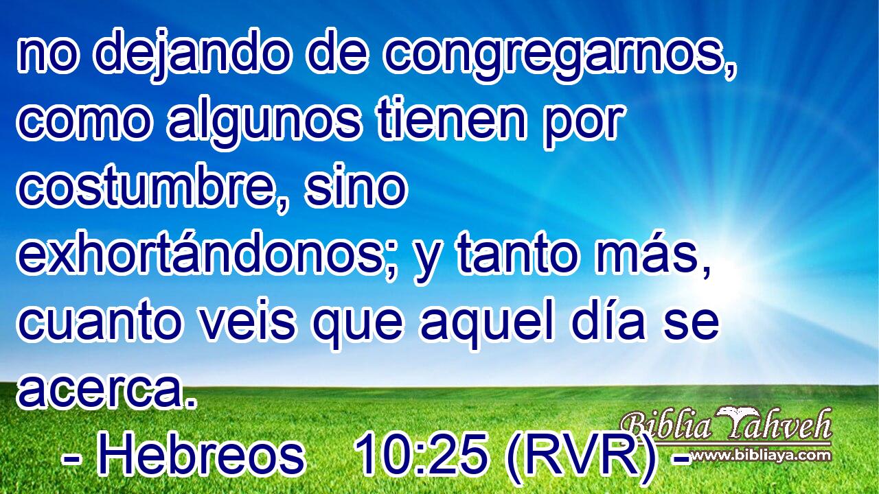 no dejando de congregarnos, como algunos tienen por costumbre, sino exhortándonos; y tanto más, cuanto veis que aquel día se acerca.