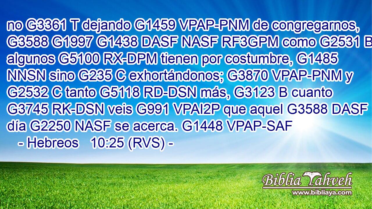 no G3361 T dejando G1459 VPAP-PNM de congregarnos, G3588 G1997 G1438 DASF NASF RF3GPM como G2531 B algunos G5100 RX-DPM tienen por costumbre, G1485 NNSN sino G235 C exhortándonos; G3870 VPAP-PNM y G2532 C tanto G5118 RD-DSN más, G3123 B cuanto G3745 RK-DSN veis G991 VPAI2P que aquel G3588 DASF día G2250 NASF se acerca. G1448 VPAP-SAF 