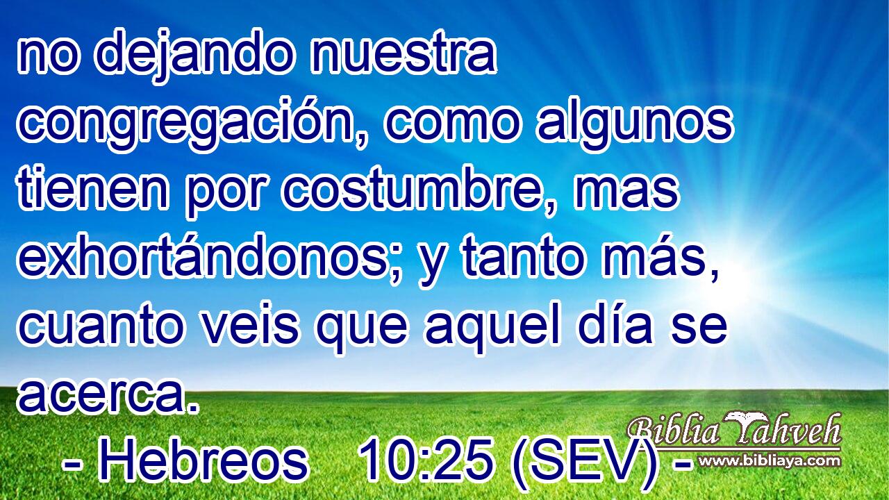 no dejando nuestra congregación, como algunos tienen por costumbre, mas exhortándonos; y tanto más, cuanto veis que aquel día se acerca.