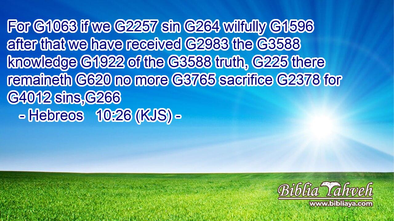For G1063 if we G2257 sin G264 wilfully G1596 after that we have received G2983 the G3588 knowledge G1922 of the G3588 truth, G225 there remaineth G620 no more G3765 sacrifice G2378 for G4012 sins,G266