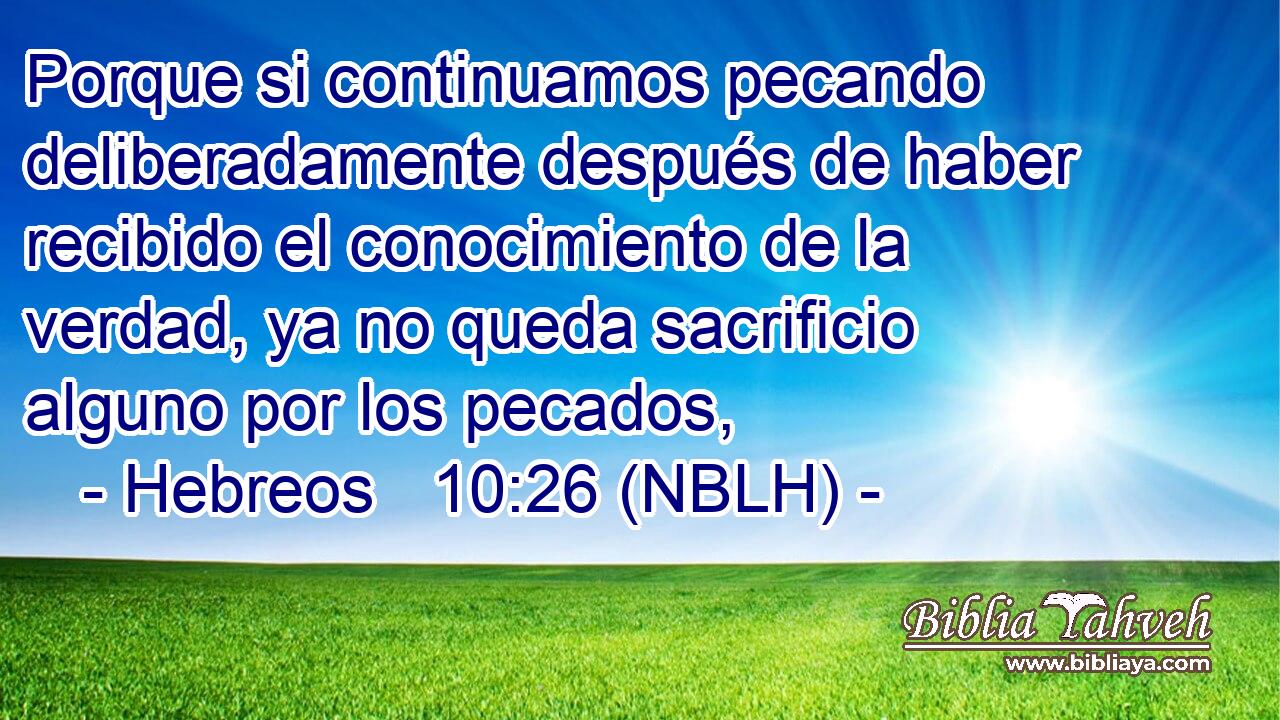  Porque si continuamos pecando deliberadamente después de haber recibido el conocimiento de la verdad, ya no queda sacrificio alguno por los pecados, 