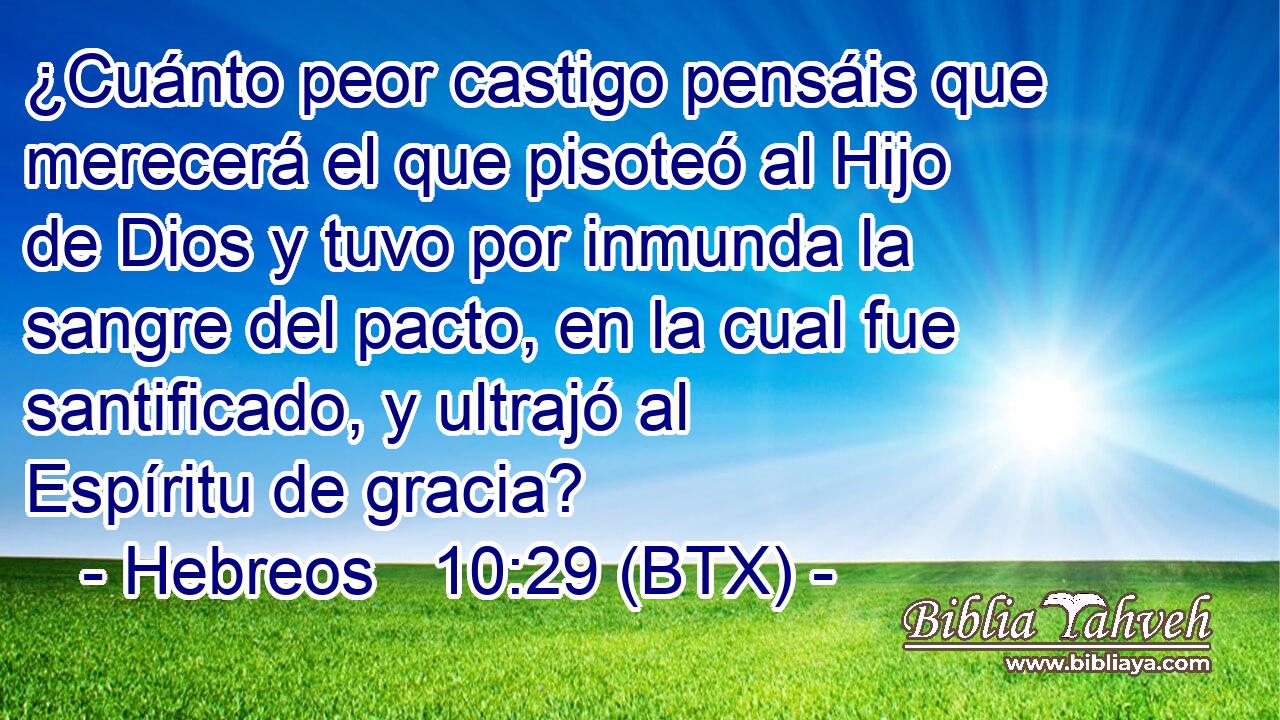 ¿Cuánto peor castigo pensáis que merecerá el que pisoteó al Hijo de Dios y tuvo por inmunda la sangre del pacto, en la cual fue santificado, y ultrajó al Espíritu de gracia?