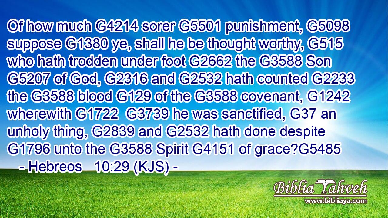 Of how much G4214 sorer G5501 punishment, G5098 suppose G1380 ye, shall he be thought worthy, G515 who hath trodden under foot G2662 the G3588 Son G5207 of God, G2316 and G2532 hath counted G2233 the G3588 blood G129 of the G3588 covenant, G1242 wherewith G1722  G3739 he was sanctified, G37 an unholy thing, G2839 and G2532 hath done despite G1796 unto the G3588 Spirit G4151 of grace?G5485