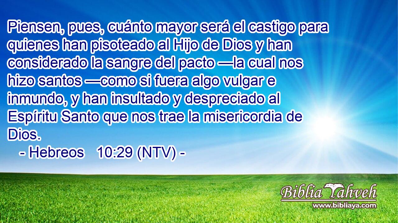 Piensen, pues, cuánto mayor será el castigo para quienes han pisoteado al Hijo de Dios y han considerado la sangre del pacto —la cual nos hizo santos —como si fuera algo vulgar e inmundo, y han insultado y despreciado al Espíritu Santo que nos trae la misericordia de Dios.