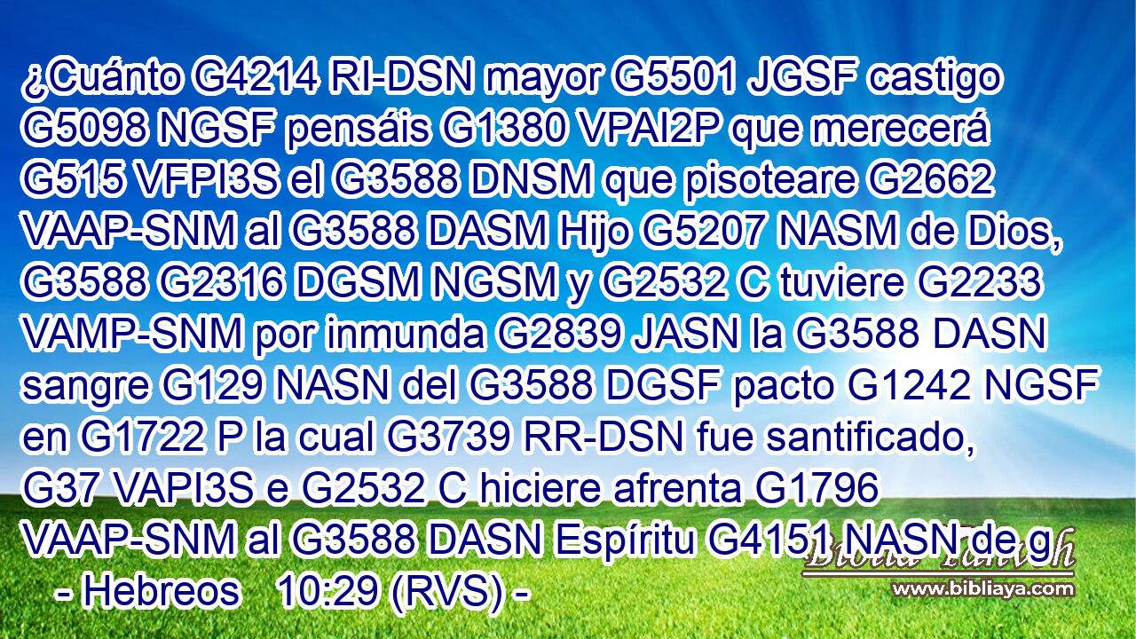 ¿Cuánto G4214 RI-DSN mayor G5501 JGSF castigo G5098 NGSF pensáis G1380 VPAI2P que merecerá G515 VFPI3S el G3588 DNSM que pisoteare G2662 VAAP-SNM al G3588 DASM Hijo G5207 NASM de Dios, G3588 G2316 DGSM NGSM y G2532 C tuviere G2233 VAMP-SNM por inmunda G2839 JASN la G3588 DASN sangre G129 NASN del G3588 DGSF pacto G1242 NGSF en G1722 P la cual G3739 RR-DSN fue santificado, G37 VAPI3S e G2532 C hiciere afrenta G1796 VAAP-SNM al G3588 DASN Espíritu G4151 NASN de g