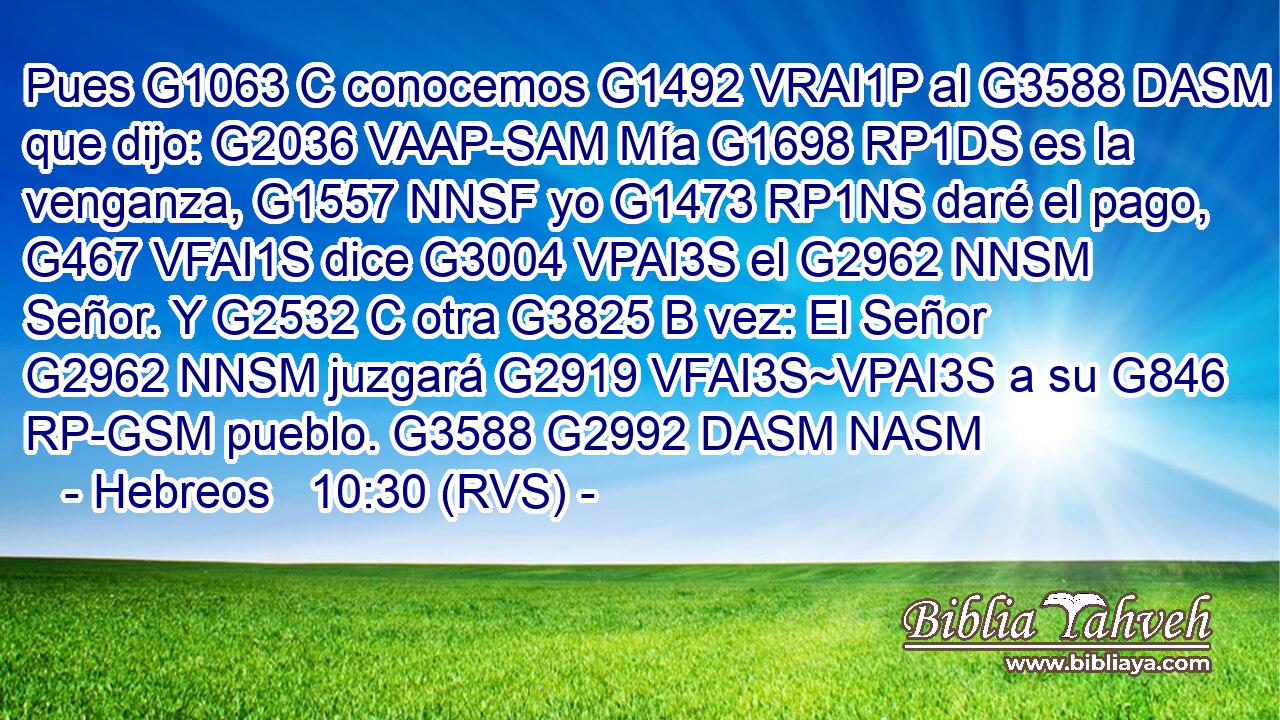 Pues G1063 C conocemos G1492 VRAI1P al G3588 DASM que dijo: G2036 VAAP-SAM Mía G1698 RP1DS es la venganza, G1557 NNSF yo G1473 RP1NS daré el pago, G467 VFAI1S dice G3004 VPAI3S el G2962 NNSM Señor. Y G2532 C otra G3825 B vez: El Señor G2962 NNSM juzgará G2919 VFAI3S~VPAI3S a su G846 RP-GSM pueblo. G3588 G2992 DASM NASM 