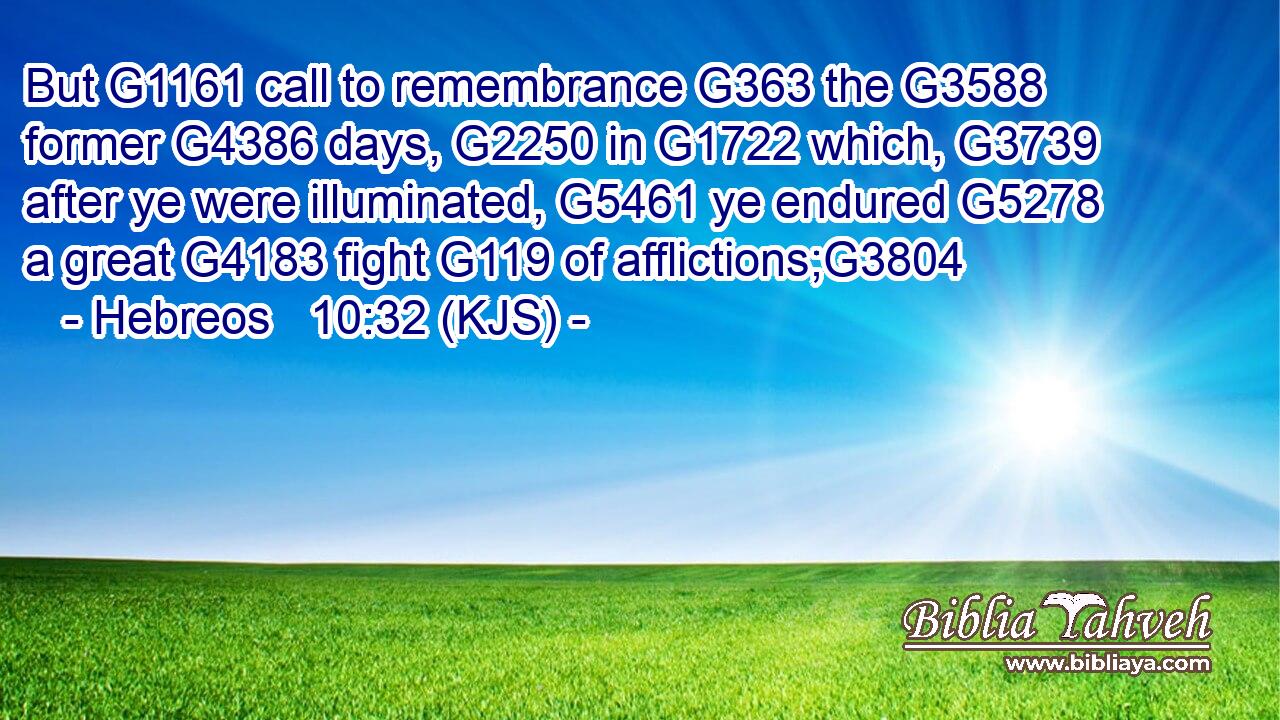 But G1161 call to remembrance G363 the G3588 former G4386 days, G2250 in G1722 which, G3739 after ye were illuminated, G5461 ye endured G5278 a great G4183 fight G119 of afflictions;G3804