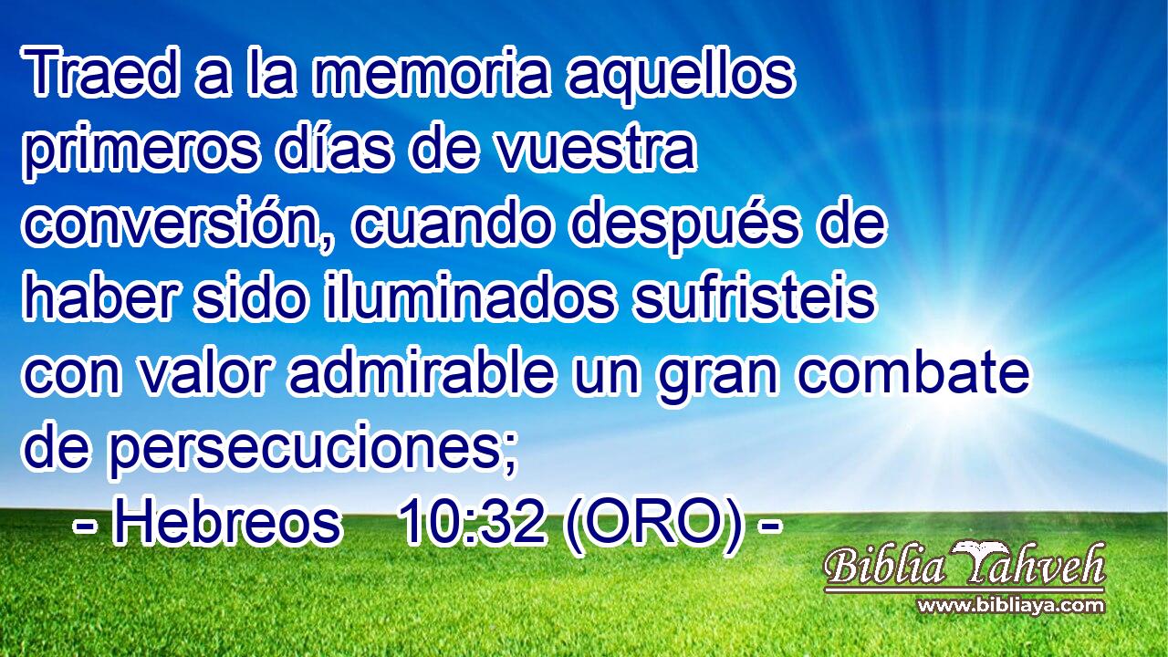  Traed a la memoria aquellos primeros días de vuestra conversión, cuando después de haber sido iluminados sufristeis con valor admirable un gran combate de persecuciones; 