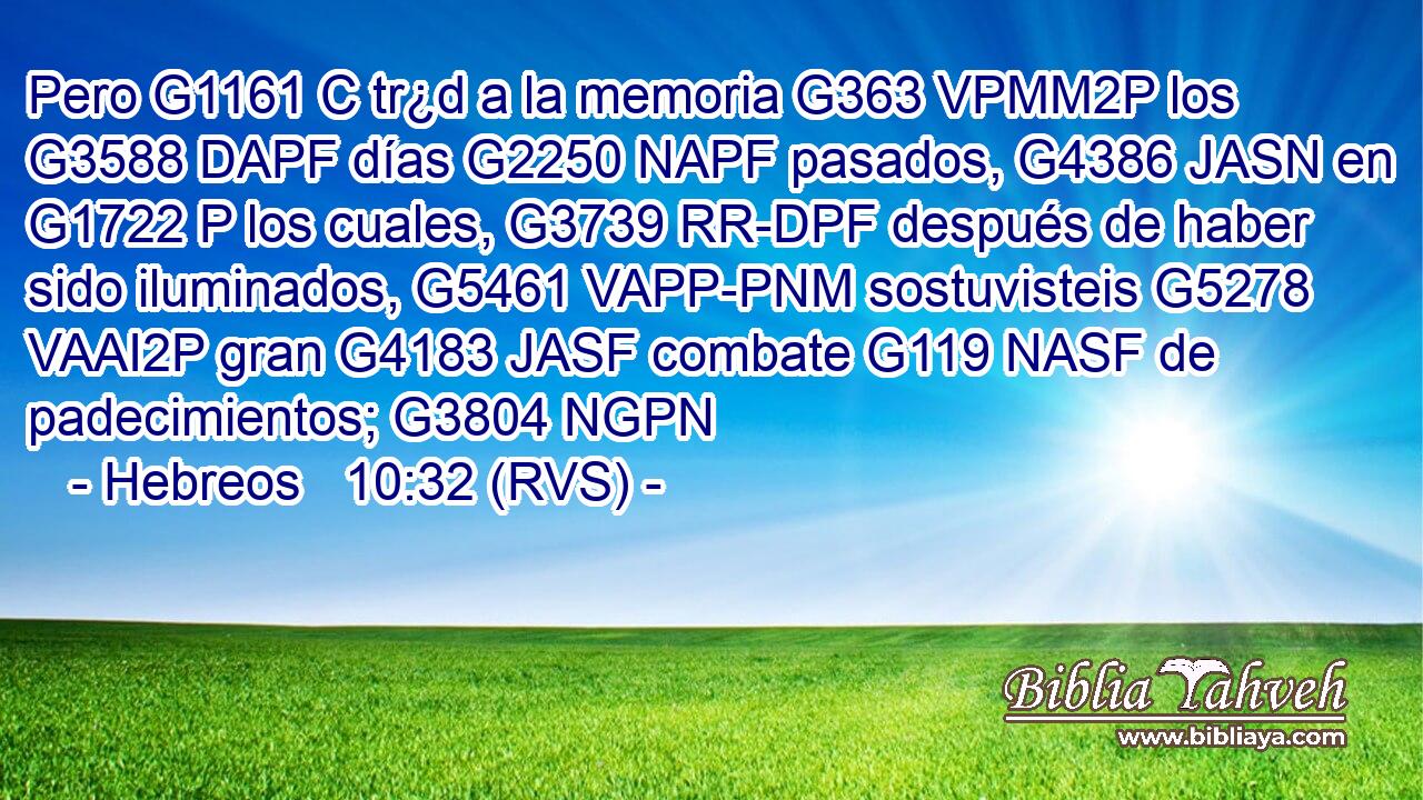 Pero G1161 C tr¿d a la memoria G363 VPMM2P los G3588 DAPF días G2250 NAPF pasados, G4386 JASN en G1722 P los cuales, G3739 RR-DPF después de haber sido iluminados, G5461 VAPP-PNM sostuvisteis G5278 VAAI2P gran G4183 JASF combate G119 NASF de padecimientos; G3804 NGPN 