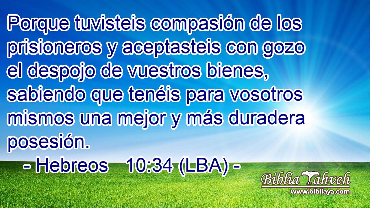Porque tuvisteis compasión de los prisioneros y aceptasteis con gozo el despojo de vuestros bienes, sabiendo que tenéis para vosotros mismos una mejor y más duradera posesión.