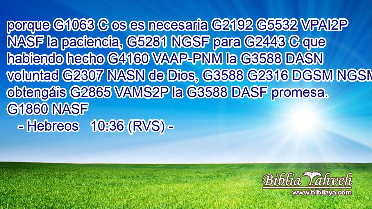 porque G1063 C os es necesaria G2192 G5532 VPAI2P NASF la paciencia, G5281 NGSF para G2443 C que habiendo hecho G4160 VAAP-PNM la G3588 DASN voluntad G2307 NASN de Dios, G3588 G2316 DGSM NGSM obtengáis G2865 VAMS2P la G3588 DASF promesa. G1860 NASF 