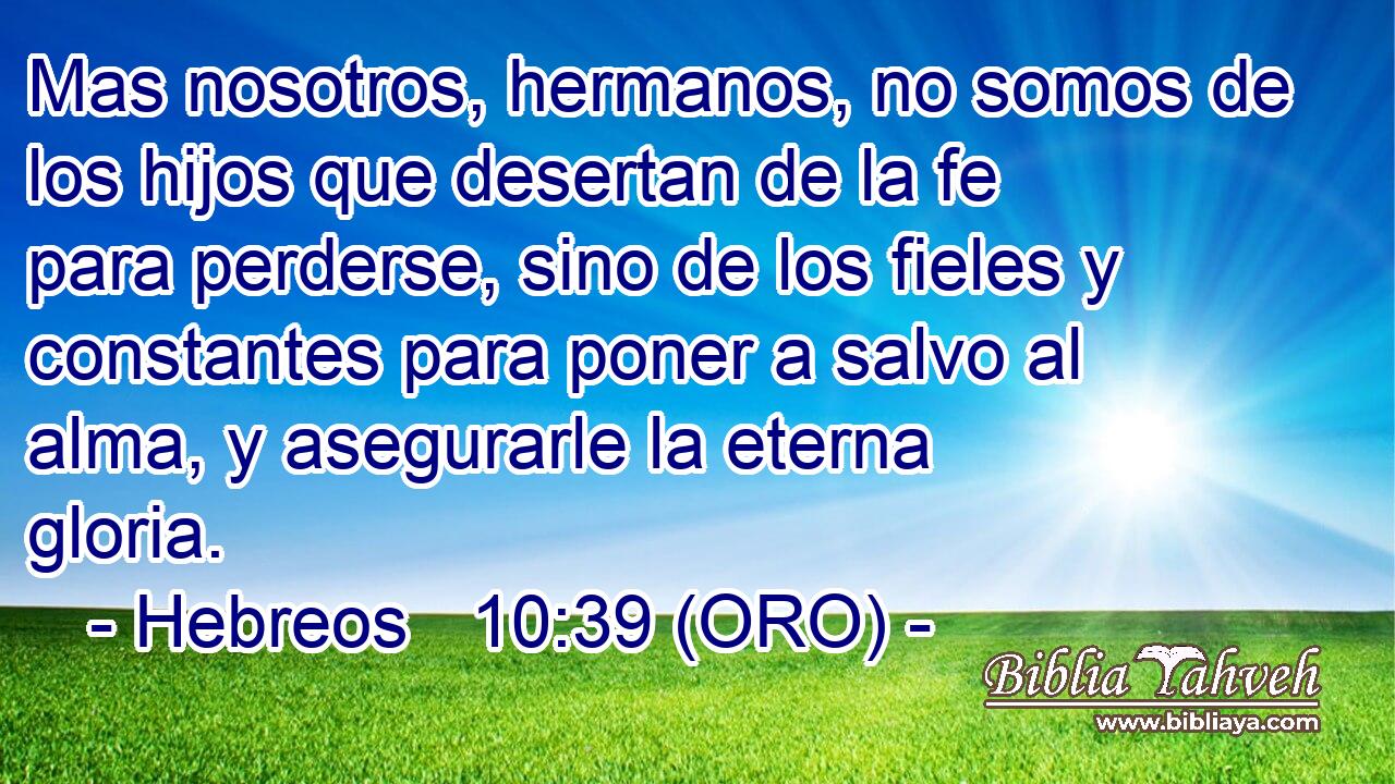  Mas nosotros, hermanos, no somos de los hijos que desertan de la fe para perderse, sino de los fieles y constantes para poner a salvo al alma, y asegurarle la eterna gloria. 