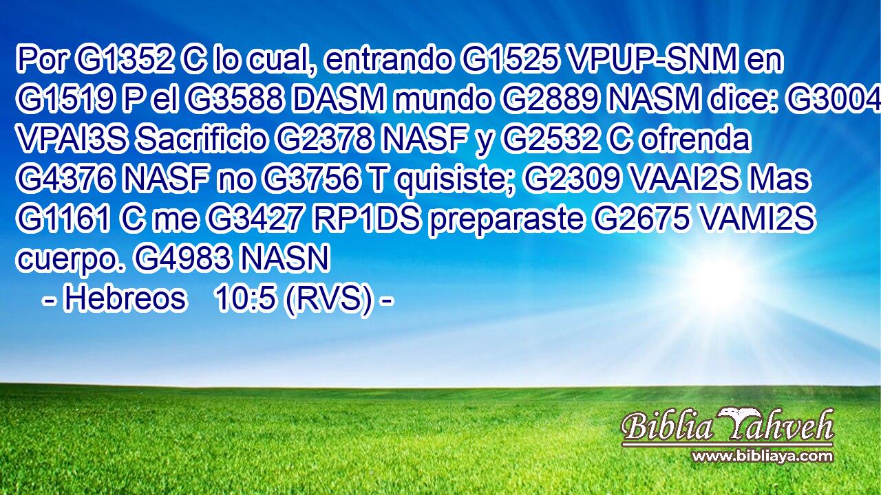 Por G1352 C lo cual, entrando G1525 VPUP-SNM en G1519 P el G3588 DASM mundo G2889 NASM dice: G3004 VPAI3S Sacrificio G2378 NASF y G2532 C ofrenda G4376 NASF no G3756 T quisiste; G2309 VAAI2S Mas G1161 C me G3427 RP1DS preparaste G2675 VAMI2S cuerpo. G4983 NASN 