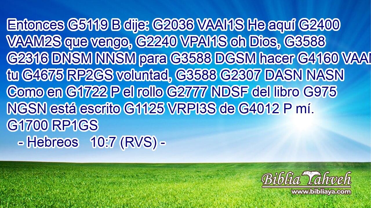Entonces G5119 B dije: G2036 VAAI1S He aquí G2400 VAAM2S que vengo, G2240 VPAI1S oh Dios, G3588 G2316 DNSM NNSM para G3588 DGSM hacer G4160 VAAN tu G4675 RP2GS voluntad, G3588 G2307 DASN NASN Como en G1722 P el rollo G2777 NDSF del libro G975 NGSN está escrito G1125 VRPI3S de G4012 P mí. G1700 RP1GS 