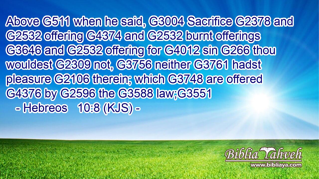 Above G511 when he said, G3004 Sacrifice G2378 and G2532 offering G4374 and G2532 burnt offerings G3646 and G2532 offering for G4012 sin G266 thou wouldest G2309 not, G3756 neither G3761 hadst pleasure G2106 therein; which G3748 are offered G4376 by G2596 the G3588 law;G3551
