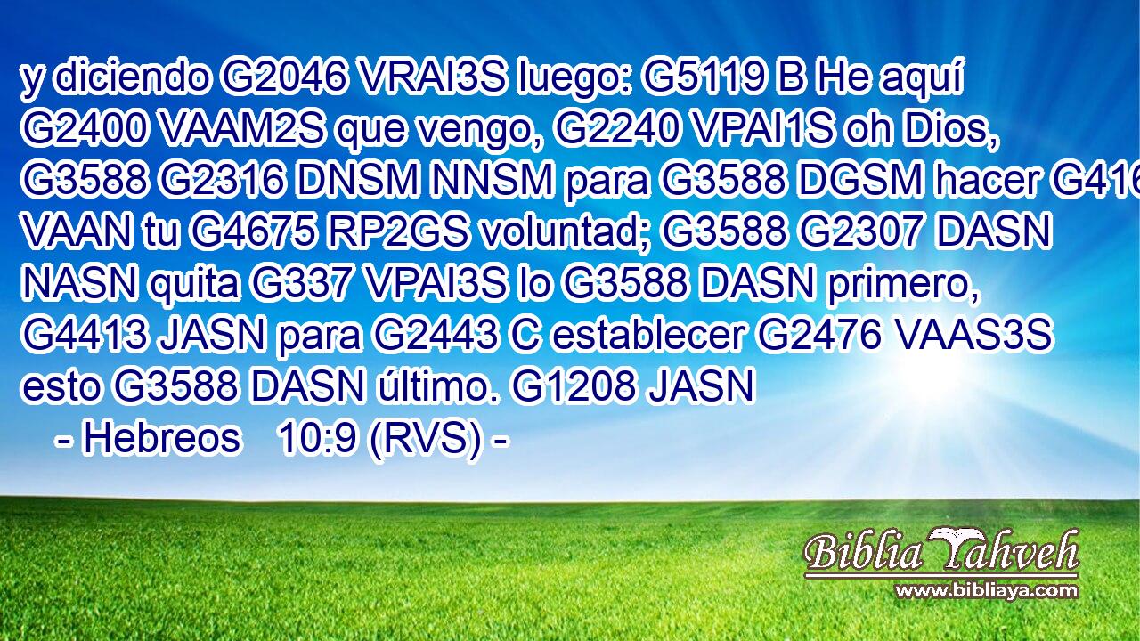y diciendo G2046 VRAI3S luego: G5119 B He aquí G2400 VAAM2S que vengo, G2240 VPAI1S oh Dios, G3588 G2316 DNSM NNSM para G3588 DGSM hacer G4160 VAAN tu G4675 RP2GS voluntad; G3588 G2307 DASN NASN quita G337 VPAI3S lo G3588 DASN primero, G4413 JASN para G2443 C establecer G2476 VAAS3S esto G3588 DASN último. G1208 JASN 
