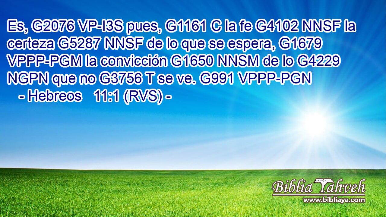 Es, G2076 VP-I3S pues, G1161 C la fe G4102 NNSF la certeza G5287 NNSF de lo que se espera, G1679 VPPP-PGM la convicción G1650 NNSM de lo G4229 NGPN que no G3756 T se ve. G991 VPPP-PGN 