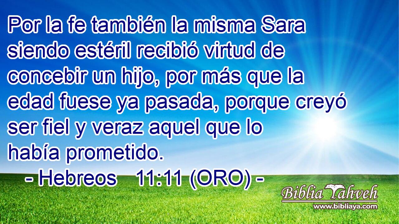  Por la fe también la misma Sara siendo estéril recibió virtud de concebir un hijo, por más que la edad fuese ya pasada, porque creyó ser fiel y veraz aquel que lo había prometido. 