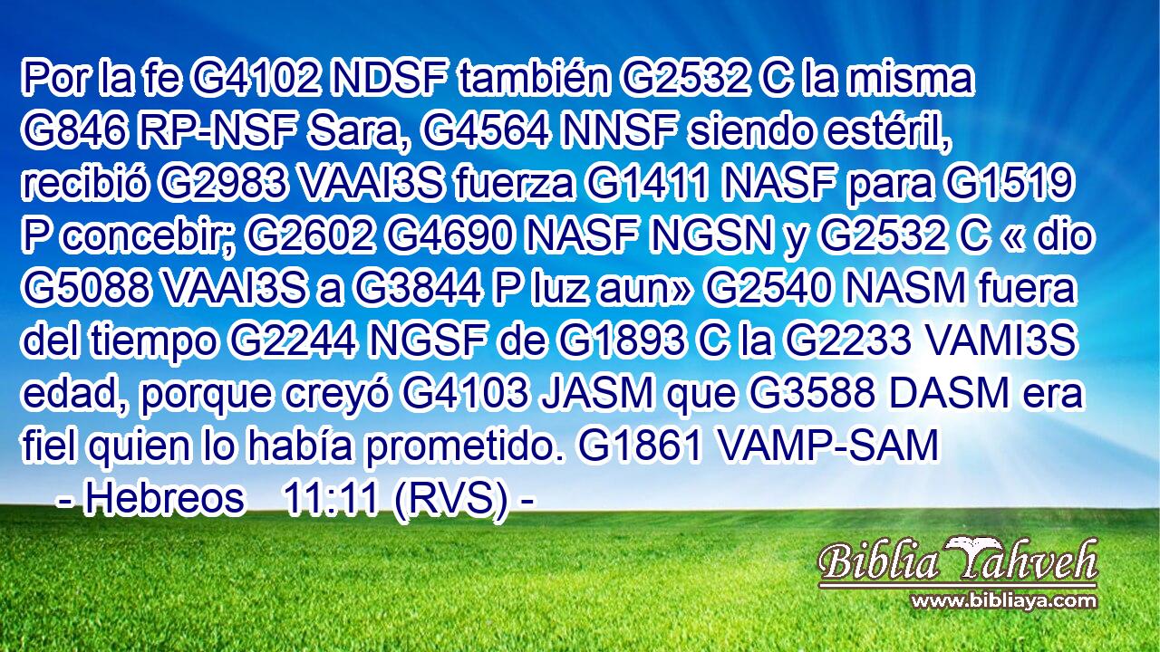 Por la fe G4102 NDSF también G2532 C la misma G846 RP-NSF Sara, G4564 NNSF siendo estéril, recibió G2983 VAAI3S fuerza G1411 NASF para G1519 P concebir; G2602 G4690 NASF NGSN y G2532 C « dio G5088 VAAI3S a G3844 P luz aun» G2540 NASM fuera del tiempo G2244 NGSF de G1893 C la G2233 VAMI3S edad, porque creyó G4103 JASM que G3588 DASM era fiel quien lo había prometido. G1861 VAMP-SAM 
