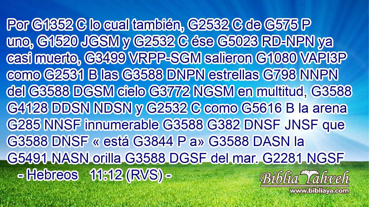 Por G1352 C lo cual también, G2532 C de G575 P uno, G1520 JGSM y G2532 C ése G5023 RD-NPN ya casi muerto, G3499 VRPP-SGM salieron G1080 VAPI3P como G2531 B las G3588 DNPN estrellas G798 NNPN del G3588 DGSM cielo G3772 NGSM en multitud, G3588 G4128 DDSN NDSN y G2532 C como G5616 B la arena G285 NNSF innumerable G3588 G382 DNSF JNSF que G3588 DNSF « está G3844 P a» G3588 DASN la G5491 NASN orilla G3588 DGSF del mar. G2281 NGSF 