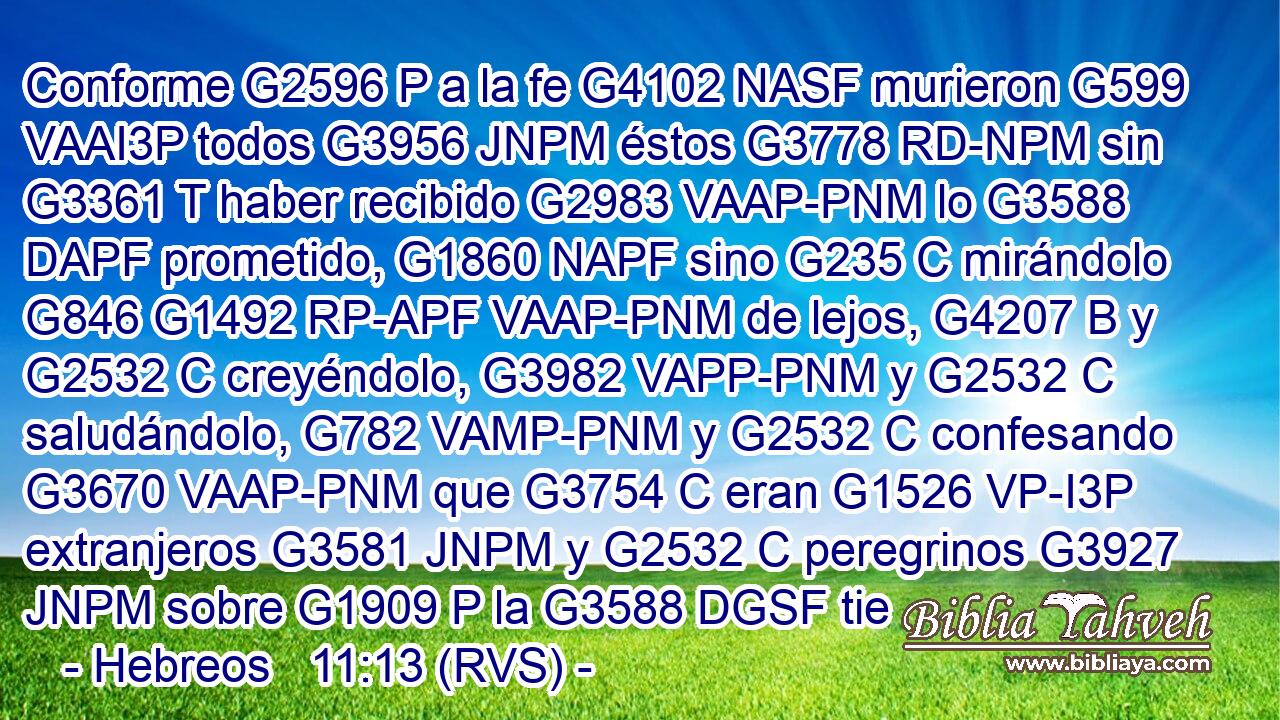 Conforme G2596 P a la fe G4102 NASF murieron G599 VAAI3P todos G3956 JNPM éstos G3778 RD-NPM sin G3361 T haber recibido G2983 VAAP-PNM lo G3588 DAPF prometido, G1860 NAPF sino G235 C mirándolo G846 G1492 RP-APF VAAP-PNM de lejos, G4207 B y G2532 C creyéndolo, G3982 VAPP-PNM y G2532 C saludándolo, G782 VAMP-PNM y G2532 C confesando G3670 VAAP-PNM que G3754 C eran G1526 VP-I3P extranjeros G3581 JNPM y G2532 C peregrinos G3927 JNPM sobre G1909 P la G3588 DGSF tie