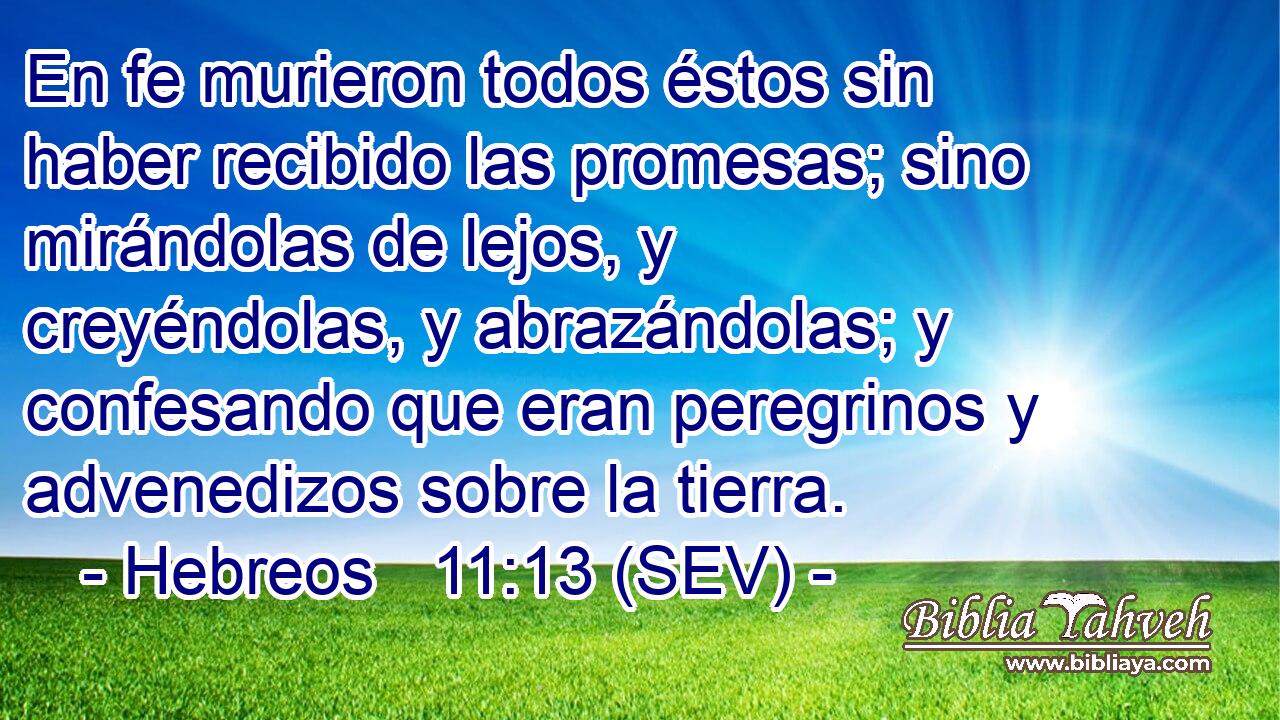 En fe murieron todos éstos sin haber recibido las promesas; sino mirándolas de lejos, y creyéndolas, y abrazándolas; y confesando que eran peregrinos y advenedizos sobre la tierra.