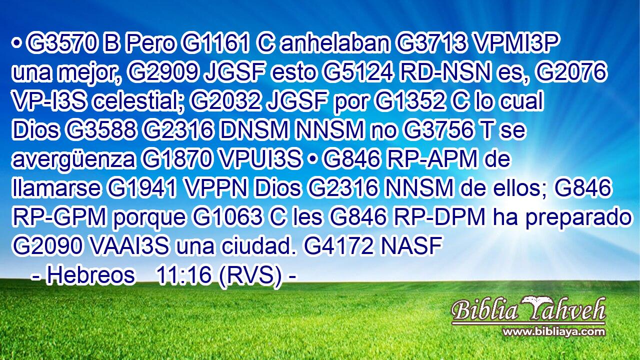 • G3570 B Pero G1161 C anhelaban G3713 VPMI3P una mejor, G2909 JGSF esto G5124 RD-NSN es, G2076 VP-I3S celestial; G2032 JGSF por G1352 C lo cual Dios G3588 G2316 DNSM NNSM no G3756 T se avergüenza G1870 VPUI3S • G846 RP-APM de llamarse G1941 VPPN Dios G2316 NNSM de ellos; G846 RP-GPM porque G1063 C les G846 RP-DPM ha preparado G2090 VAAI3S una ciudad. G4172 NASF 