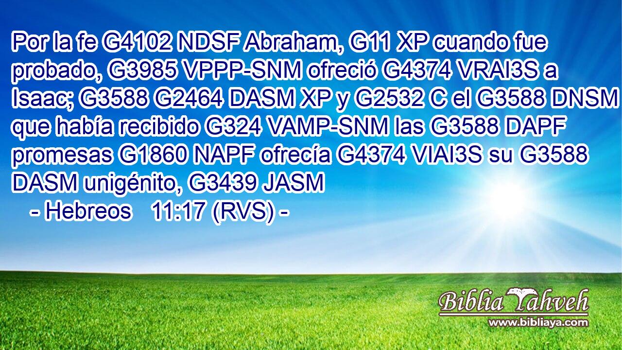 Por la fe G4102 NDSF Abraham, G11 XP cuando fue probado, G3985 VPPP-SNM ofreció G4374 VRAI3S a Isaac; G3588 G2464 DASM XP y G2532 C el G3588 DNSM que había recibido G324 VAMP-SNM las G3588 DAPF promesas G1860 NAPF ofrecía G4374 VIAI3S su G3588 DASM unigénito, G3439 JASM 