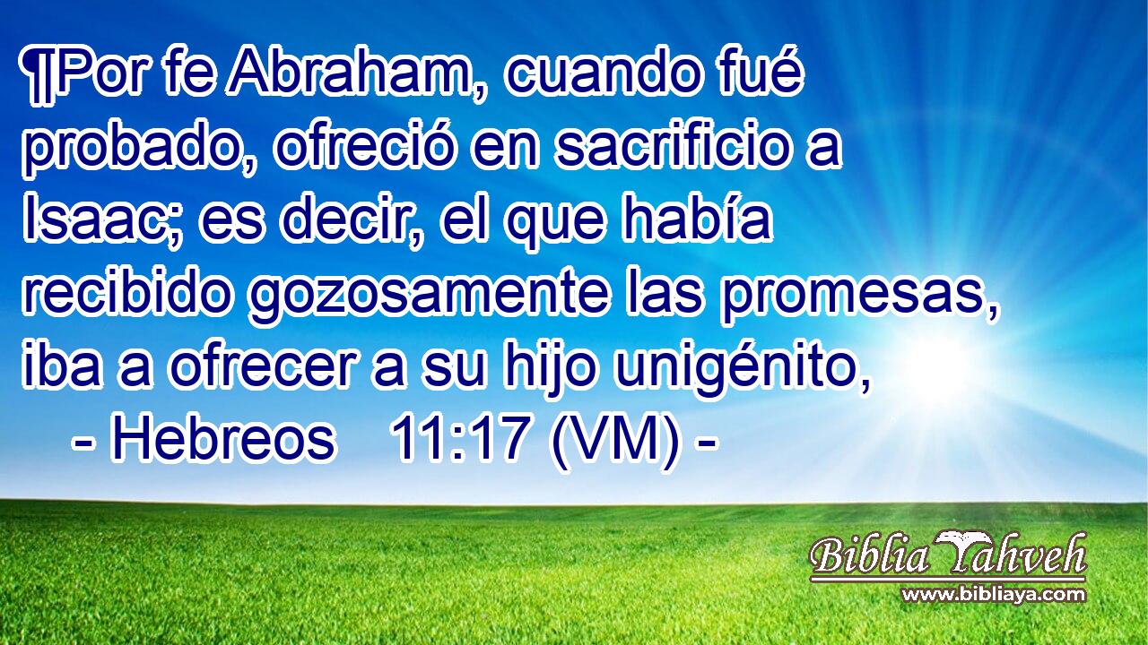  ¶Por fe Abraham, cuando fué probado, ofreció en sacrificio a Isaac; es decir, el que había recibido gozosamente las promesas, iba a ofrecer a su hijo unigénito, 