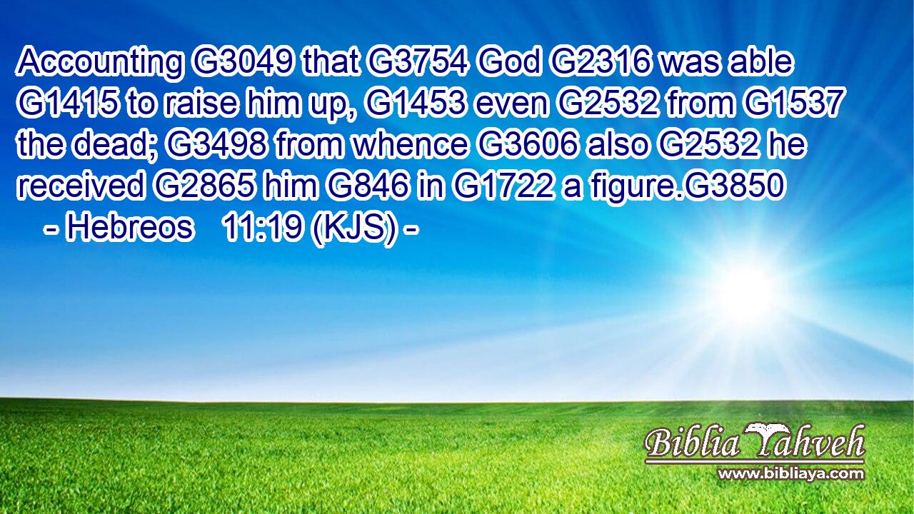 Accounting G3049 that G3754 God G2316 was able G1415 to raise him up, G1453 even G2532 from G1537 the dead; G3498 from whence G3606 also G2532 he received G2865 him G846 in G1722 a figure.G3850