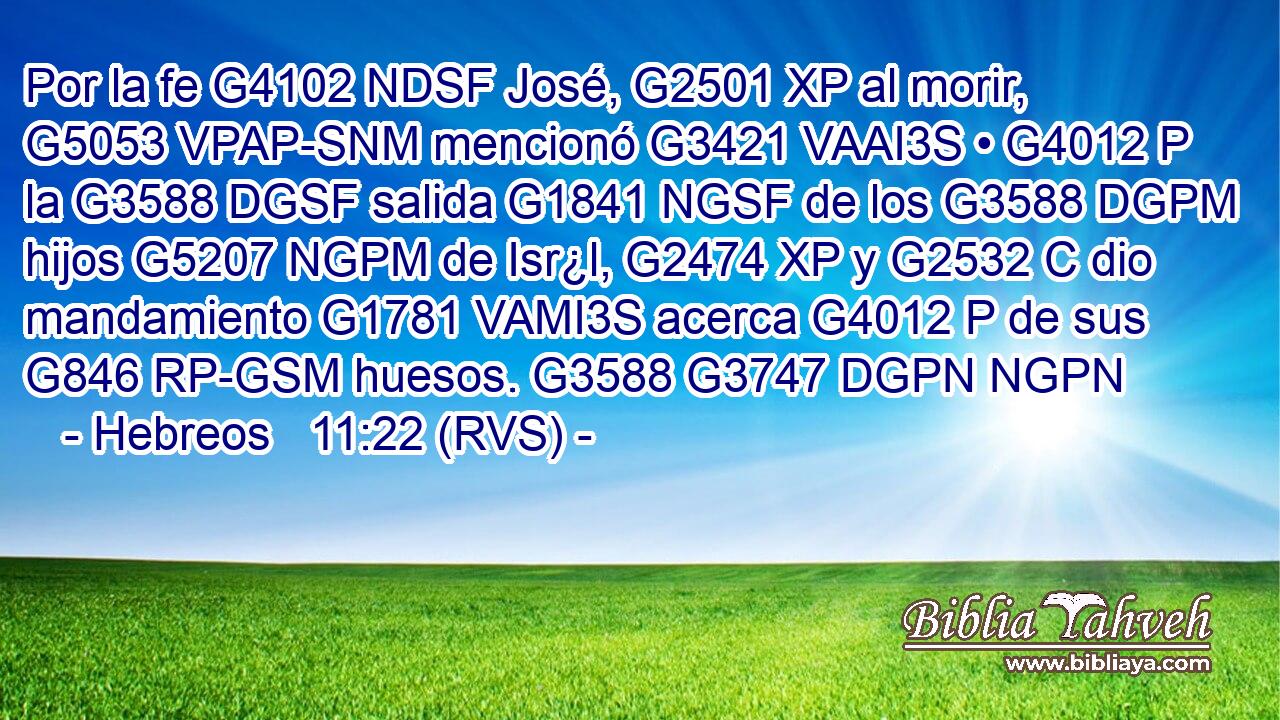 Por la fe G4102 NDSF José, G2501 XP al morir, G5053 VPAP-SNM mencionó G3421 VAAI3S • G4012 P la G3588 DGSF salida G1841 NGSF de los G3588 DGPM hijos G5207 NGPM de Isr¿l, G2474 XP y G2532 C dio mandamiento G1781 VAMI3S acerca G4012 P de sus G846 RP-GSM huesos. G3588 G3747 DGPN NGPN 