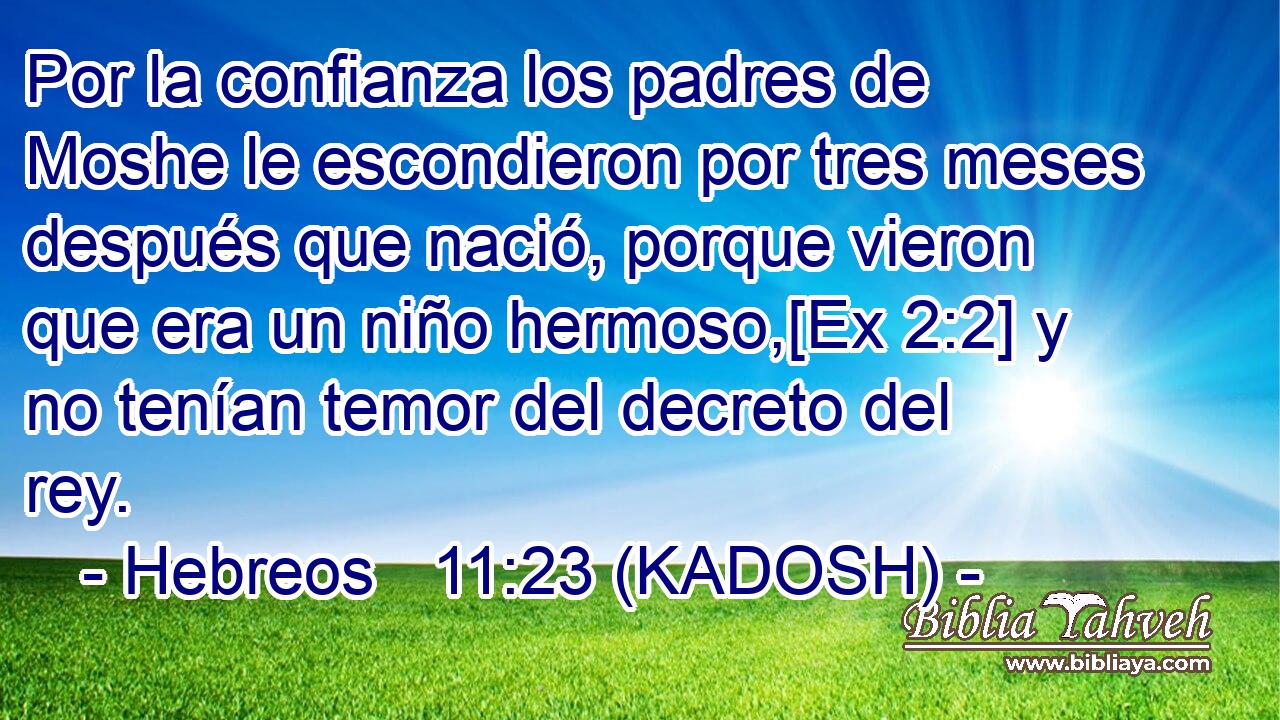  Por la confianza los padres de Moshe le escondieron por tres meses después que nació, porque vieron que era un niño hermoso,[Ex 2:2] y no tenían temor del decreto del rey. 
