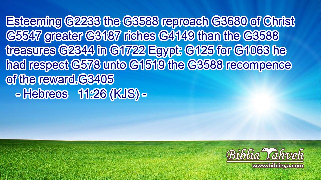 Esteeming G2233 the G3588 reproach G3680 of Christ G5547 greater G3187 riches G4149 than the G3588 treasures G2344 in G1722 Egypt: G125 for G1063 he had respect G578 unto G1519 the G3588 recompence of the reward.G3405