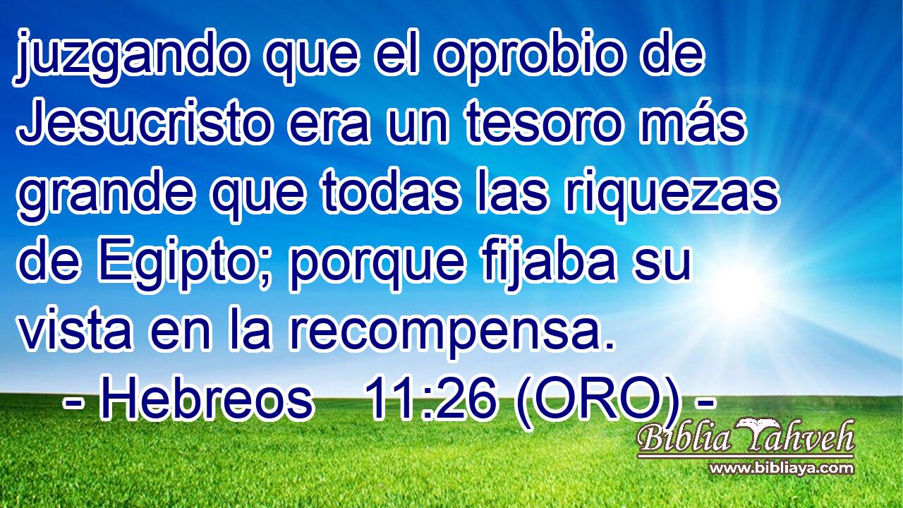  juzgando que el oprobio de Jesucristo era un tesoro más grande que todas las riquezas de Egipto; porque fijaba su vista en la recompensa. 