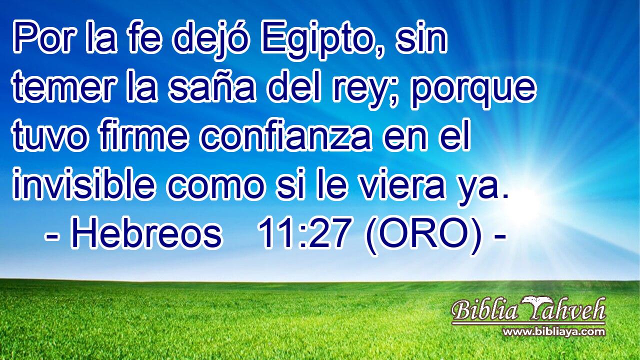  Por la fe dejó Egipto, sin temer la saña del rey; porque tuvo firme confianza en el invisible como si le viera ya. 