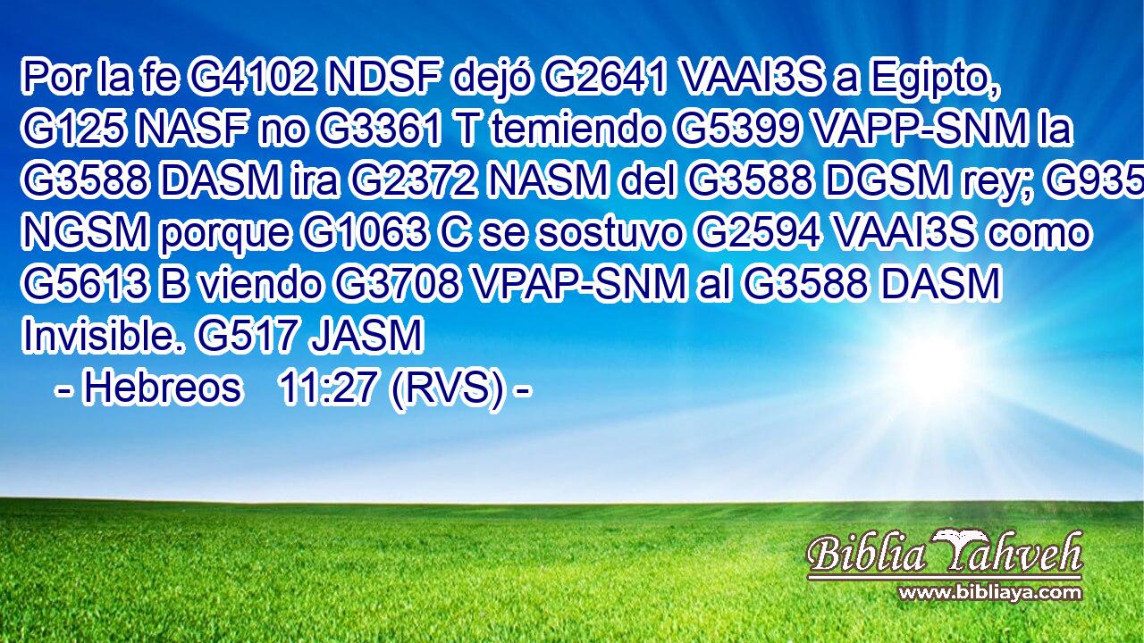 Por la fe G4102 NDSF dejó G2641 VAAI3S a Egipto, G125 NASF no G3361 T temiendo G5399 VAPP-SNM la G3588 DASM ira G2372 NASM del G3588 DGSM rey; G935 NGSM porque G1063 C se sostuvo G2594 VAAI3S como G5613 B viendo G3708 VPAP-SNM al G3588 DASM Invisible. G517 JASM 
