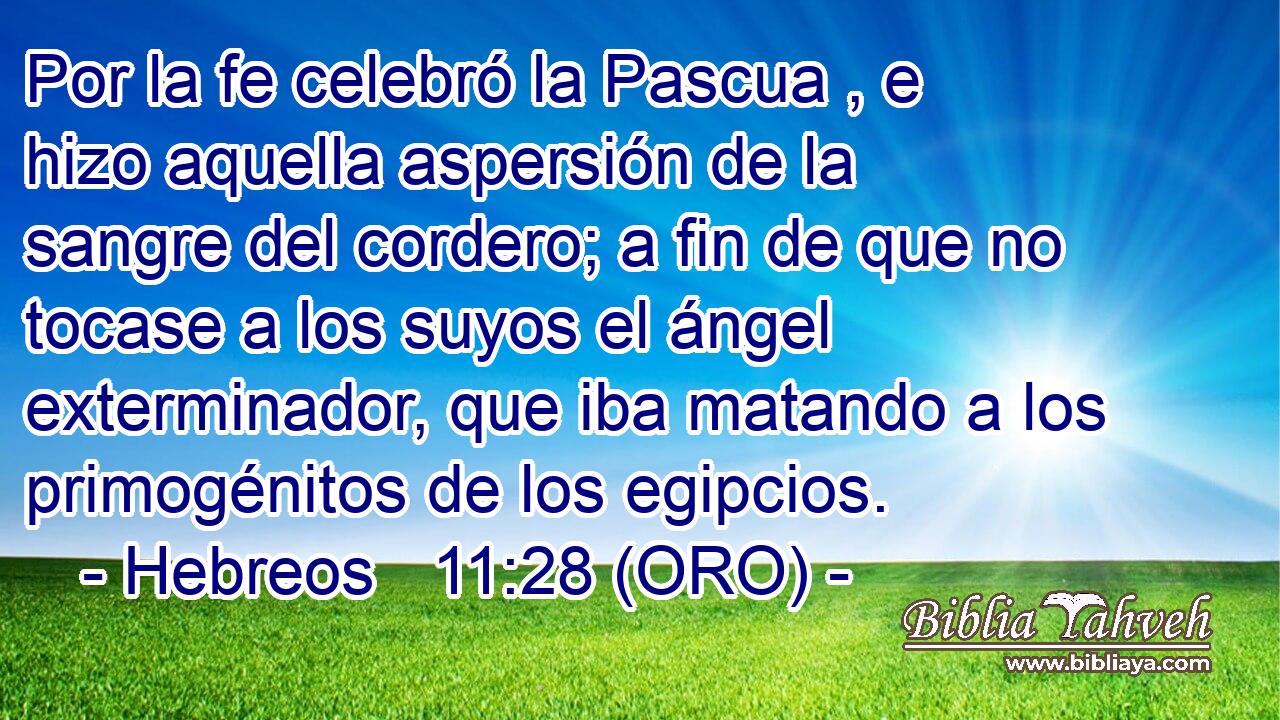  Por la fe celebró la Pascua , e hizo aquella aspersión de la sangre del cordero; a fin de que no tocase a los suyos el ángel exterminador, que iba matando a los primogénitos de los egipcios. 