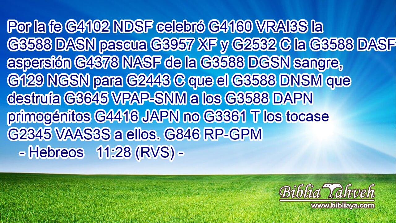 Por la fe G4102 NDSF celebró G4160 VRAI3S la G3588 DASN pascua G3957 XF y G2532 C la G3588 DASF aspersión G4378 NASF de la G3588 DGSN sangre, G129 NGSN para G2443 C que el G3588 DNSM que destruía G3645 VPAP-SNM a los G3588 DAPN primogénitos G4416 JAPN no G3361 T los tocase G2345 VAAS3S a ellos. G846 RP-GPM 