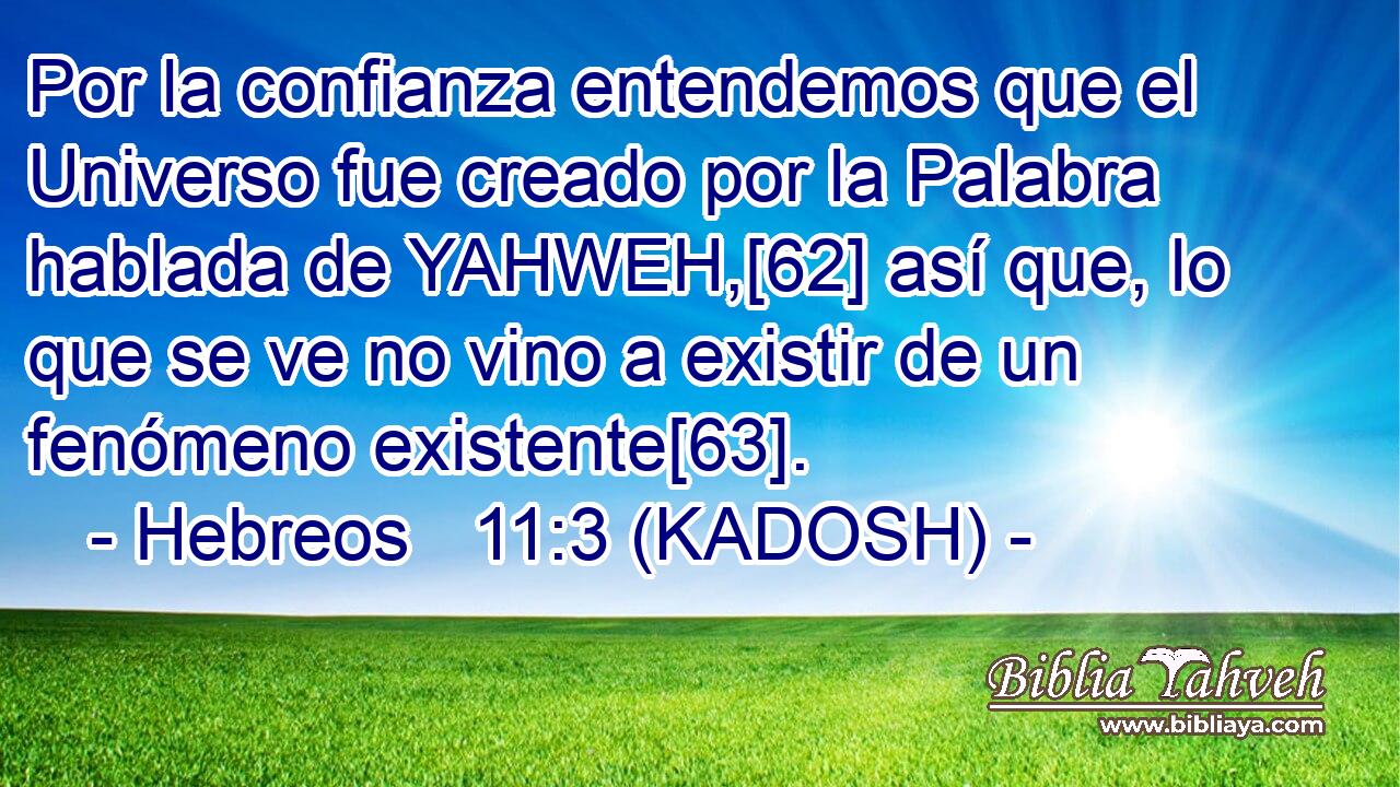  Por la confianza entendemos que el Universo fue creado por la Palabra hablada de YAHWEH,[62] así que, lo que se ve no vino a existir de un fenómeno existente[63]. 