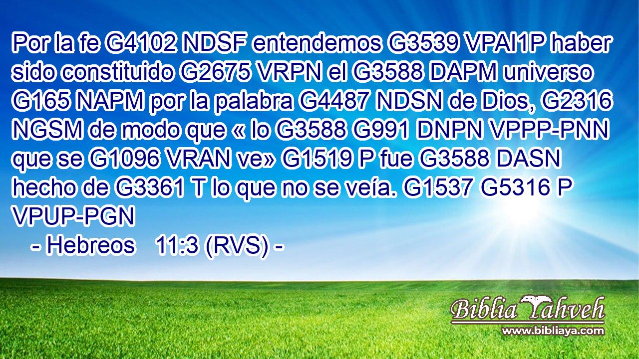 Por la fe G4102 NDSF entendemos G3539 VPAI1P haber sido constituido G2675 VRPN el G3588 DAPM universo G165 NAPM por la palabra G4487 NDSN de Dios, G2316 NGSM de modo que « lo G3588 G991 DNPN VPPP-PNN que se G1096 VRAN ve» G1519 P fue G3588 DASN hecho de G3361 T lo que no se veía. G1537 G5316 P VPUP-PGN 