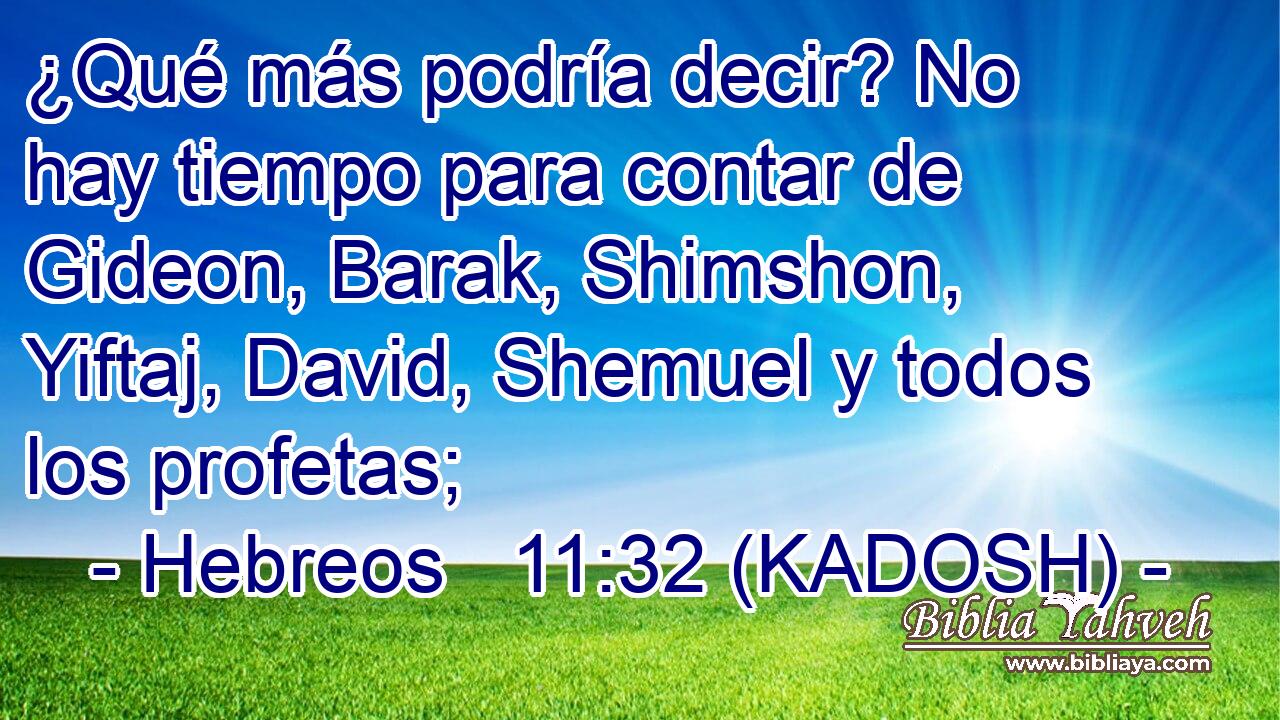  ¿Qué más podría decir? No hay tiempo para contar de Gideon, Barak, Shimshon, Yiftaj, David, Shemuel y todos los profetas; 