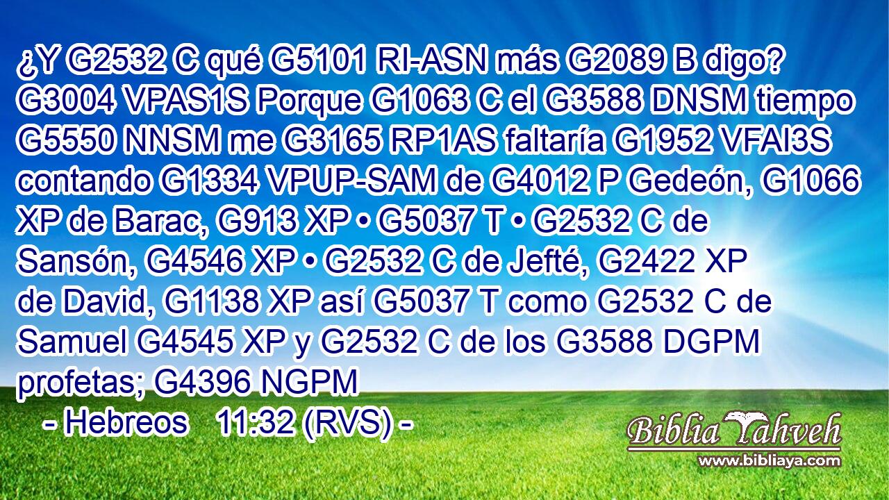 ¿Y G2532 C qué G5101 RI-ASN más G2089 B digo? G3004 VPAS1S Porque G1063 C el G3588 DNSM tiempo G5550 NNSM me G3165 RP1AS faltaría G1952 VFAI3S contando G1334 VPUP-SAM de G4012 P Gedeón, G1066 XP de Barac, G913 XP • G5037 T • G2532 C de Sansón, G4546 XP • G2532 C de Jefté, G2422 XP de David, G1138 XP así G5037 T como G2532 C de Samuel G4545 XP y G2532 C de los G3588 DGPM profetas; G4396 NGPM 