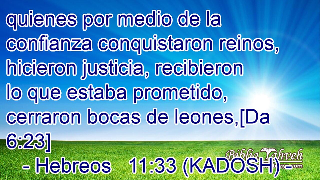  quienes por medio de la confianza conquistaron reinos, hicieron justicia, recibieron lo que estaba prometido, cerraron bocas de leones,[Da 6:23] 