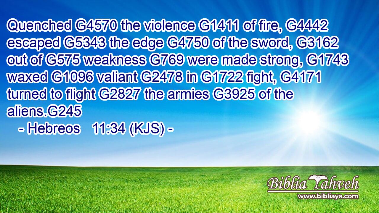 Quenched G4570 the violence G1411 of fire, G4442 escaped G5343 the edge G4750 of the sword, G3162 out of G575 weakness G769 were made strong, G1743 waxed G1096 valiant G2478 in G1722 fight, G4171 turned to flight G2827 the armies G3925 of the aliens.G245