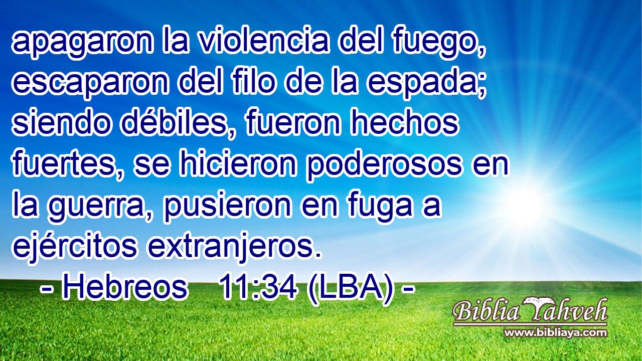 apagaron la violencia del fuego, escaparon del filo de la espada; siendo débiles, fueron hechos fuertes, se hicieron poderosos en la guerra, pusieron en fuga a ejércitos extranjeros.