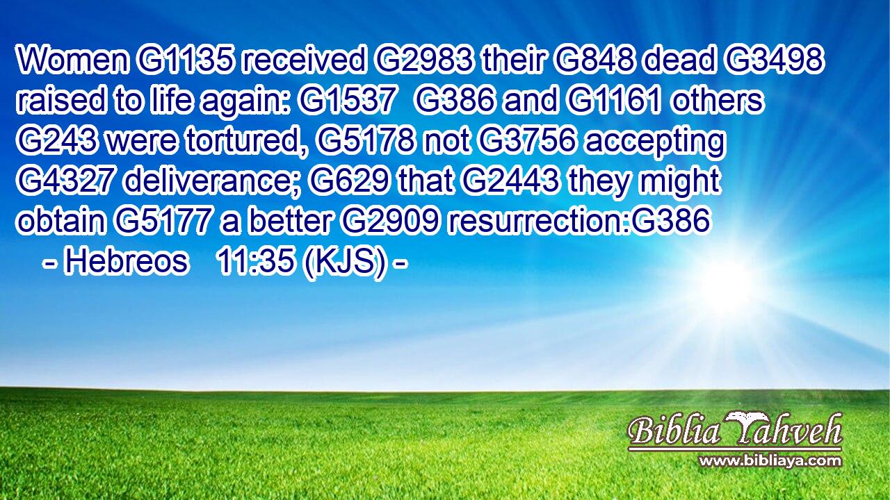 Women G1135 received G2983 their G848 dead G3498 raised to life again: G1537  G386 and G1161 others G243 were tortured, G5178 not G3756 accepting G4327 deliverance; G629 that G2443 they might obtain G5177 a better G2909 resurrection:G386
