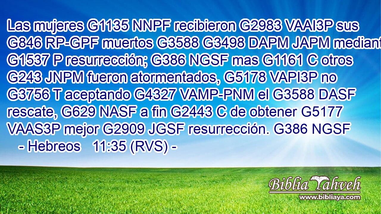 Las mujeres G1135 NNPF recibieron G2983 VAAI3P sus G846 RP-GPF muertos G3588 G3498 DAPM JAPM mediante G1537 P resurrección; G386 NGSF mas G1161 C otros G243 JNPM fueron atormentados, G5178 VAPI3P no G3756 T aceptando G4327 VAMP-PNM el G3588 DASF rescate, G629 NASF a fin G2443 C de obtener G5177 VAAS3P mejor G2909 JGSF resurrección. G386 NGSF 