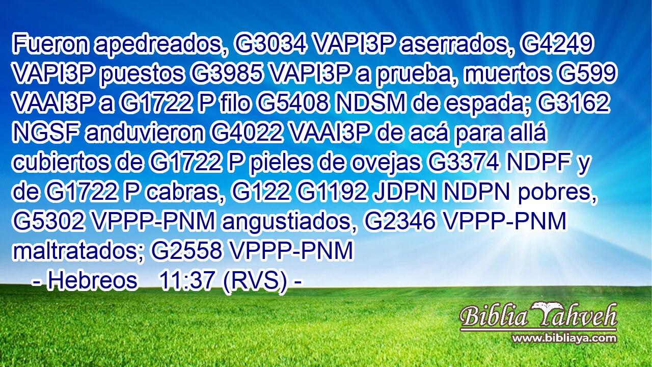 Fueron apedreados, G3034 VAPI3P aserrados, G4249 VAPI3P puestos G3985 VAPI3P a prueba, muertos G599 VAAI3P a G1722 P filo G5408 NDSM de espada; G3162 NGSF anduvieron G4022 VAAI3P de acá para allá cubiertos de G1722 P pieles de ovejas G3374 NDPF y de G1722 P cabras, G122 G1192 JDPN NDPN pobres, G5302 VPPP-PNM angustiados, G2346 VPPP-PNM maltratados; G2558 VPPP-PNM 