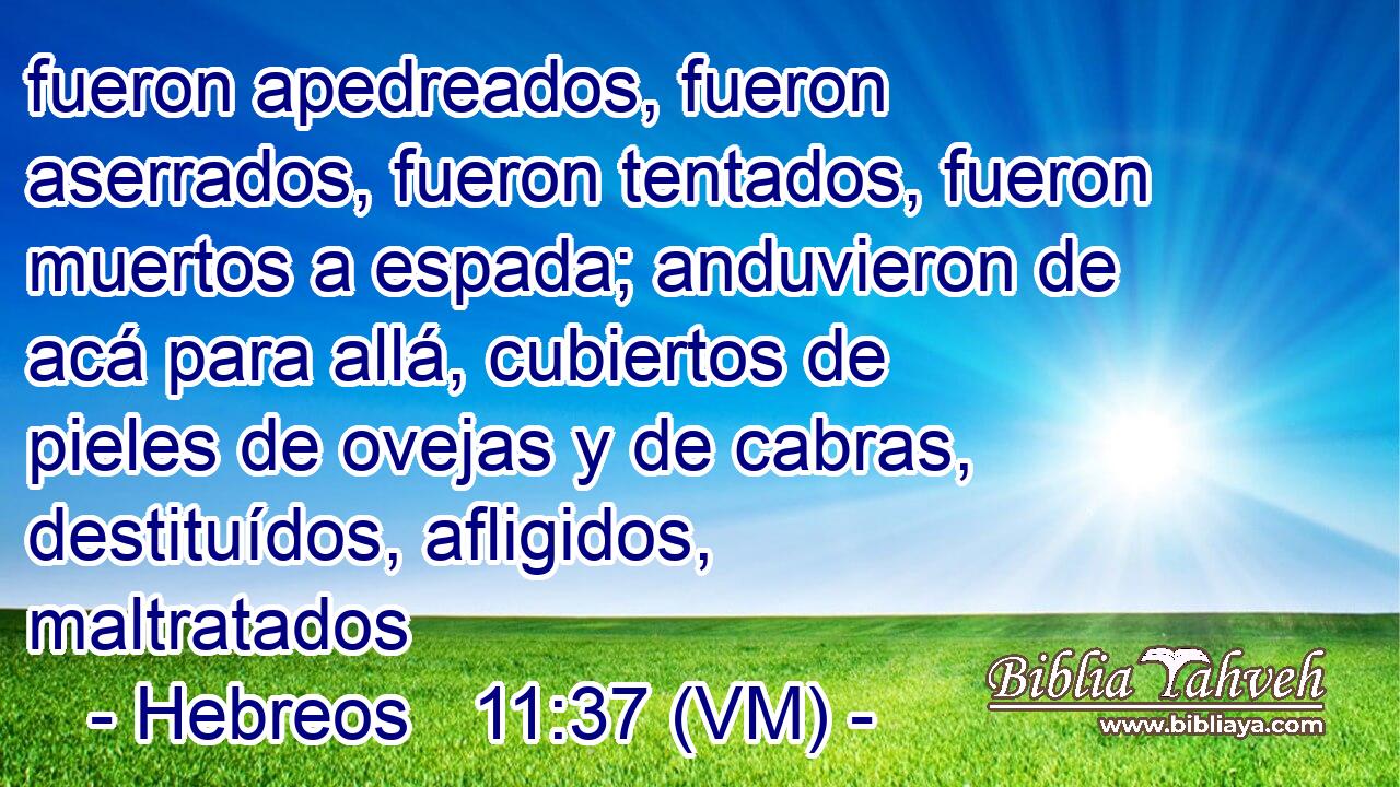  fueron apedreados, fueron aserrados, fueron tentados, fueron muertos a espada; anduvieron de acá para allá, cubiertos de pieles de ovejas y de cabras, destituídos, afligidos, maltratados 